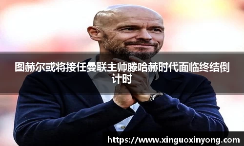 图赫尔或将接任曼联主帅滕哈赫时代面临终结倒计时